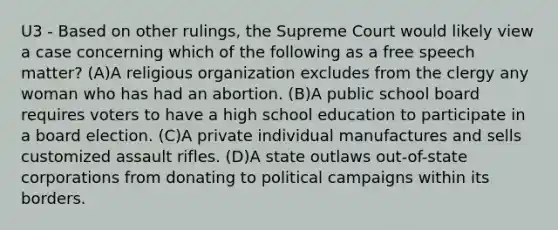 U3 - Based on other rulings, the Supreme Court would likely view a case concerning which of the following as a free speech matter? (A)A religious organization excludes from the clergy any woman who has had an abortion. (B)A public school board requires voters to have a high school education to participate in a board election. (C)A private individual manufactures and sells customized assault rifles. (D)A state outlaws out-of-state corporations from donating to political campaigns within its borders.