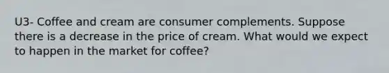 U3- Coffee and cream are consumer complements. Suppose there is a decrease in the price of cream. What would we expect to happen in the market for coffee?