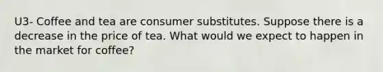 U3- Coffee and tea are consumer substitutes. Suppose there is a decrease in the price of tea. What would we expect to happen in the market for coffee?