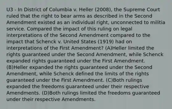 U3 - In District of Columbia v. Heller (2008), the Supreme Court ruled that the right to bear arms as described in the Second Amendment existed as an individual right, unconnected to militia service. Compared the impact of this ruling on legal interpretations of the Second Amendment compared to the impact that Schenck v. United States (1919) had on interpretations of the First Amendment? (A)Heller limited the rights guaranteed under the Second Amendment, while Schenck expanded rights guaranteed under the First Amendment. (B)Heller expanded the rights guaranteed under the Second Amendment, while Schenck defined the limits of the rights guaranteed under the First Amendment. (C)Both rulings expanded the freedoms guaranteed under their respective Amendments. (D)Both rulings limited the freedoms guaranteed under their respective Amendments.