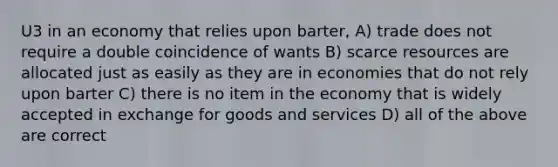 U3 in an economy that relies upon barter, A) trade does not require a double coincidence of wants B) scarce resources are allocated just as easily as they are in economies that do not rely upon barter C) there is no item in the economy that is widely accepted in exchange for goods and services D) all of the above are correct