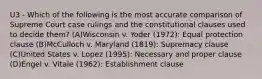 U3 - Which of the following is the most accurate comparison of Supreme Court case rulings and the constitutional clauses used to decide them? (A)Wisconsin v. Yoder (1972): Equal protection clause (B)McCulloch v. Maryland (1819): Supremacy clause (C)United States v. Lopez (1995): Necessary and proper clause (D)Engel v. Vitale (1962): Establishment clause