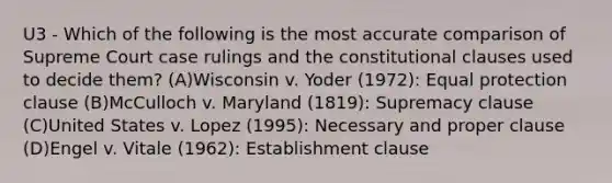 U3 - Which of the following is the most accurate comparison of Supreme Court case rulings and the constitutional clauses used to decide them? (A)Wisconsin v. Yoder (1972): Equal protection clause (B)McCulloch v. Maryland (1819): Supremacy clause (C)United States v. Lopez (1995): Necessary and proper clause (D)Engel v. Vitale (1962): Establishment clause