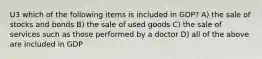 U3 which of the following items is included in GDP? A) the sale of stocks and bonds B) the sale of used goods C) the sale of services such as those performed by a doctor D) all of the above are included in GDP