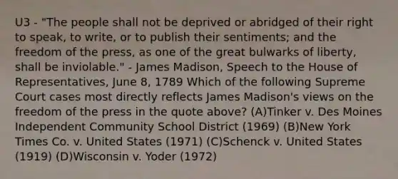 U3 - "The people shall not be deprived or abridged of their right to speak, to write, or to publish their sentiments; and the freedom of the press, as one of the great bulwarks of liberty, shall be inviolable." - James Madison, Speech to the House of Representatives, June 8, 1789 Which of the following Supreme Court cases most directly reflects James Madison's views on the freedom of the press in the quote above? (A)Tinker v. Des Moines Independent Community School District (1969) (B)New York Times Co. v. United States (1971) (C)Schenck v. United States (1919) (D)Wisconsin v. Yoder (1972)