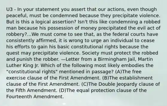 U3 - In your statement you assert that our actions, even though peaceful, must be condemned because they precipitate violence. But is this a logical assertion? Isn't this like condemning a robbed man because his possession of money precipitated the evil act of robbery?...We must come to see that, as the federal courts have consistently affirmed, it is wrong to urge an individual to cease his efforts to gain his basic constitutional rights because the quest may precipitate violence. Society must protect the robbed and punish the robber. —Letter from a Birmingham Jail, Martin Luther King Jr. Which of the following most likely embodies the "constitutional rights" mentioned in passage? (A)The free exercise clause of the First Amendment. (B)The establishment clause of the First Amendment. (C)The Double Jeopardy clause of the Fifth Amendment. (D)The equal protection clause of the Fourteenth Amendment.