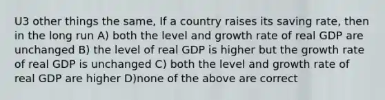 U3 other things the same, If a country raises its saving rate, then in the long run A) both the level and growth rate of real GDP are unchanged B) the level of real GDP is higher but the growth rate of real GDP is unchanged C) both the level and growth rate of real GDP are higher D)none of the above are correct