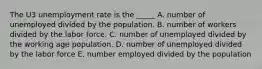 The U3 unemployment rate is the _____ A. number of unemployed divided by the population. B. number of workers divided by the labor force. C. number of unemployed divided by the working age population. D. number of unemployed divided by the labor force E. number employed divided by the population