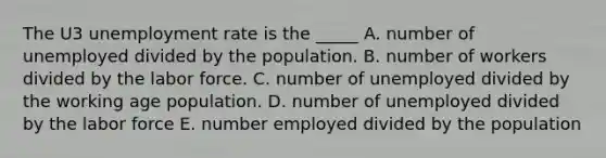 The U3 unemployment rate is the _____ A. number of unemployed divided by the population. B. number of workers divided by the labor force. C. number of unemployed divided by the working age population. D. number of unemployed divided by the labor force E. number employed divided by the population