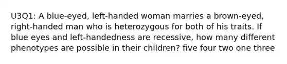 U3Q1: A blue-eyed, left-handed woman marries a brown-eyed, right-handed man who is heterozygous for both of his traits. If blue eyes and left-handedness are recessive, how many different phenotypes are possible in their children? five four two one three