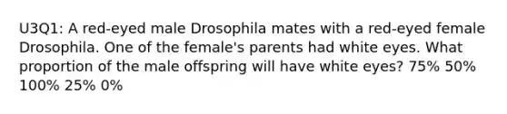 U3Q1: A red-eyed male Drosophila mates with a red-eyed female Drosophila. One of the female's parents had white eyes. What proportion of the male offspring will have white eyes? 75% 50% 100% 25% 0%