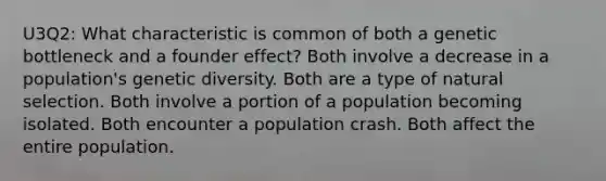 U3Q2: What characteristic is common of both a genetic bottleneck and a founder effect? Both involve a decrease in a population's genetic diversity. Both are a type of natural selection. Both involve a portion of a population becoming isolated. Both encounter a population crash. Both affect the entire population.