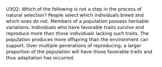 U3Q2: Which of the following is not a step in the process of natural selection? People select which individuals breed and which ones do not. Members of a population possess heritable variations. Individuals who have favorable traits survive and reproduce <a href='https://www.questionai.com/knowledge/keWHlEPx42-more-than' class='anchor-knowledge'>more than</a> those individuals lacking such traits. The population produces more offspring than the environment can support. Over multiple generations of reproducing, a larger proportion of the population will have those favorable traits and thus adaptation has occurred.