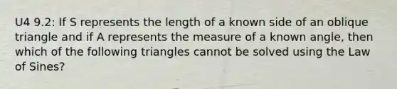 U4 9.2: If S represents the length of a known side of an oblique triangle and if A represents the measure of a known​ angle, then which of the following triangles cannot be solved using the Law of​ Sines?