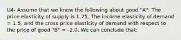 U4- Assume that we know the following about good "A": The price elasticity of supply is 1.75, The income elasticity of demand = 1.5, and the cross price elasticity of demand with respect to the price of good "B" = -2.0. We can conclude that: