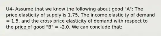 U4- Assume that we know the following about good "A": The price elasticity of supply is 1.75, The income elasticity of demand = 1.5, and the cross price elasticity of demand with respect to the price of good "B" = -2.0. We can conclude that: