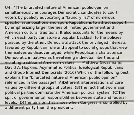 U4 - "The bifurcated nature of American public opinion simultaneously encourages Democratic candidates to court voters by publicly advocating a "laundry list" of numerous specific issue positions and spurs Republicans to attract support by emphasizing larger themes of limited government and American cultural traditions. It also accounts for the means by which each party can stoke a popular backlash to the policies pursued by the other: Democrats attack the privileged interests favored by Republican rule and appeal to <a href='https://www.questionai.com/knowledge/ktC4lbKwl5-social-groups' class='anchor-knowledge'>social groups</a> that view themselves as disadvantaged, while Republicans characterize Democratic initiatives as threatening individual liberties and violating traditional American values." —Matthew Grossmann, David A. Hopkins, Asymmetric Politics: Ideological Republicans and Group Interest Democrats (2016) Which of the following best explains the "bifurcated nature of American public opinion" referenced in the passage? (A)Different interpretations of core values by different groups of voters. (B)The fact that two major political parties dominate the American political system. (C)The split of governmental responsibilities between state and federal levels. (D)The tension that arises when Congress is controlled by a different party than the president.