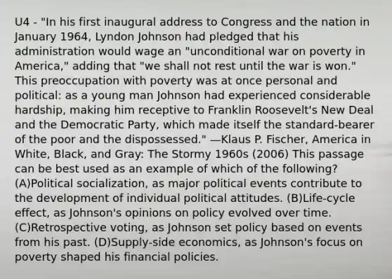 U4 - "In his first inaugural address to Congress and the nation in January 1964, Lyndon Johnson had pledged that his administration would wage an "unconditional war on poverty in America," adding that "we shall not rest until the war is won." This preoccupation with poverty was at once personal and political: as a young man Johnson had experienced considerable hardship, making him receptive to Franklin Roosevelt's New Deal and the Democratic Party, which made itself the standard-bearer of the poor and the dispossessed." —Klaus P. Fischer, America in White, Black, and Gray: The Stormy 1960s (2006) This passage can be best used as an example of which of the following? (A)<a href='https://www.questionai.com/knowledge/kcddeKilOR-political-socialization' class='anchor-knowledge'>political socialization</a>, as major political events contribute to the development of individual political attitudes. (B)Life-cycle effect, as Johnson's opinions on policy evolved over time. (C)Retrospective voting, as Johnson set policy based on events from his past. (D)Supply-side economics, as Johnson's focus on poverty shaped his financial policies.