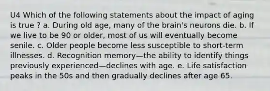 U4 Which of the following statements about the impact of aging is true ? a. During old age, many of the brain's neurons die. b. If we live to be 90 or older, most of us will eventually become senile. c. Older people become less susceptible to short-term illnesses. d. Recognition memory—the ability to identify things previously experienced—declines with age. e. Life satisfaction peaks in the 50s and then gradually declines after age 65.