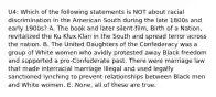 U4: Which of the following statements is NOT about racial discrimination in the American South during the late 1800s and early 1900s? A. The book and later silent-film, Birth of a Nation, revitalized the Ku Klux Klan in the South and spread terror across the nation. B. The United Daughters of the Confederacy was a group of White women who avidly protested away Black freedom and supported a pro-Confederate past. There were marriage law that made interracial marriage illegal and used legally sanctioned lynching to prevent relationships between Black men and White women. E. None, all of these are true.