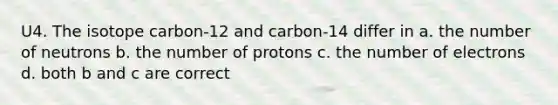 U4. The isotope carbon-12 and carbon-14 differ in a. the number of neutrons b. the number of protons c. the number of electrons d. both b and c are correct