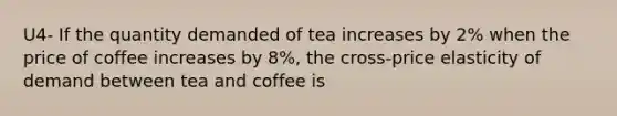 U4- If the quantity demanded of tea increases by 2% when the price of coffee increases by 8%, the cross-price elasticity of demand between tea and coffee is