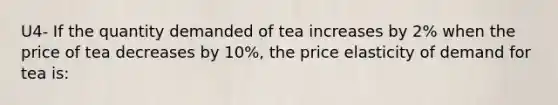 U4- If the quantity demanded of tea increases by 2% when the price of tea decreases by 10%, the price elasticity of demand for tea is: