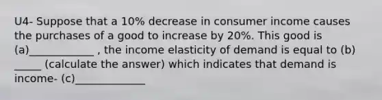 U4- Suppose that a 10% decrease in consumer income causes the purchases of a good to increase by 20%. This good is (a)____________ , the income elasticity of demand is equal to (b) _____ (calculate the answer) which indicates that demand is income- (c)_____________