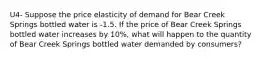 U4- Suppose the price elasticity of demand for Bear Creek Springs bottled water is -1.5. If the price of Bear Creek Springs bottled water increases by 10%, what will happen to the quantity of Bear Creek Springs bottled water demanded by consumers?