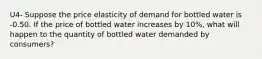 U4- Suppose the price elasticity of demand for bottled water is -0.50. If the price of bottled water increases by 10%, what will happen to the quantity of bottled water demanded by consumers?