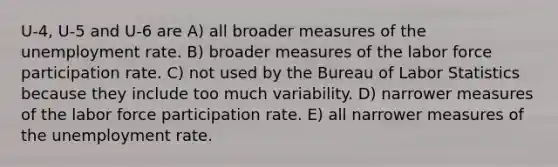 U-4, U-5 and U-6 are A) all broader measures of the unemployment rate. B) broader measures of the labor force participation rate. C) not used by the Bureau of Labor Statistics because they include too much variability. D) narrower measures of the labor force participation rate. E) all narrower measures of the unemployment rate.