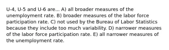 U-4, U-5 and U-6 are... A) all broader measures of the <a href='https://www.questionai.com/knowledge/kh7PJ5HsOk-unemployment-rate' class='anchor-knowledge'>unemployment rate</a>. B) broader measures of the labor force participation rate. C) not used by the Bureau of Labor Statistics because they include too much variability. D) narrower measures of the labor force participation rate. E) all narrower measures of the unemployment rate.