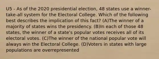 U5 - As of the 2020 presidential election, 48 states use a winner-take-all system for the Electoral College. Which of the following best describes the implication of this fact? (A)The winner of a majority of states wins the presidency. (B)In each of those 48 states, the winner of a state's popular votes receives all of its electoral votes. (C)The winner of the national popular vote will always win the Electoral College. (D)Voters in states with large populations are overrepresented