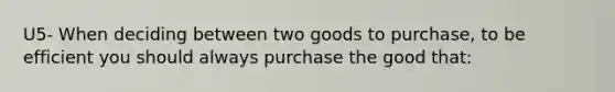 U5- When deciding between two goods to purchase, to be efficient you should always purchase the good that: