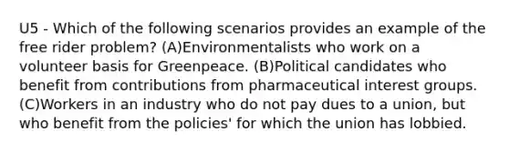 U5 - Which of the following scenarios provides an example of the free rider problem? (A)Environmentalists who work on a volunteer basis for Greenpeace. (B)Political candidates who benefit from contributions from pharmaceutical interest groups. (C)Workers in an industry who do not pay dues to a union, but who benefit from the policies' for which the union has lobbied.