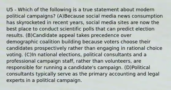 U5 - Which of the following is a true statement about modern political campaigns? (A)Because social media news consumption has skyrocketed in recent years, social media sites are now the best place to conduct scientific polls that can predict election results. (B)Candidate appeal takes precedence over demographic coalition building because voters choose their candidates prospectively rather than engaging in rational choice voting. (C)In national elections, political consultants and a professional campaign staff, rather than volunteers, are responsible for running a candidate's campaign. (D)Political consultants typically serve as the primary accounting and legal experts in a political campaign.