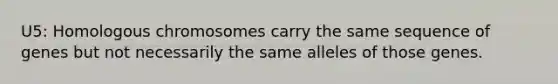 U5: Homologous chromosomes carry the same sequence of genes but not necessarily the same alleles of those genes.