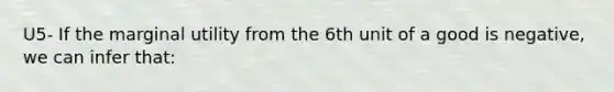 U5- If the marginal utility from the 6th unit of a good is negative, we can infer that: