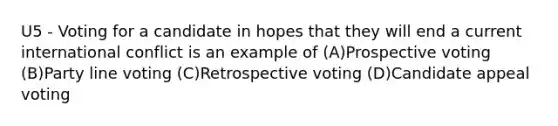 U5 - Voting for a candidate in hopes that they will end a current international conflict is an example of (A)Prospective voting (B)Party line voting (C)Retrospective voting (D)Candidate appeal voting