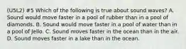 (U5L2) #5 Which of the following is true about sound waves? A. Sound would move faster in a pool of rubber than in a pool of diamonds. B. Sound would move faster in a pool of water than in a pool of Jello. C. Sound moves faster in the ocean than in the air. D. Sound moves faster in a lake than in the ocean.