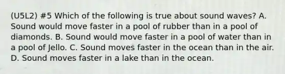 (U5L2) #5 Which of the following is true about sound waves? A. Sound would move faster in a pool of rubber than in a pool of diamonds. B. Sound would move faster in a pool of water than in a pool of Jello. C. Sound moves faster in the ocean than in the air. D. Sound moves faster in a lake than in the ocean.