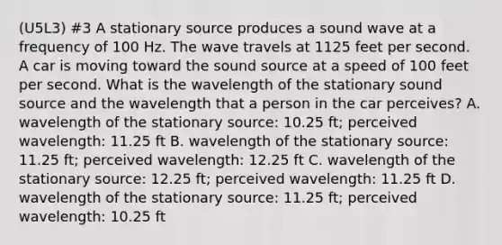 (U5L3) #3 A stationary source produces a sound wave at a frequency of 100 Hz. The wave travels at 1125 feet per second. A car is moving toward the sound source at a speed of 100 feet per second. What is the wavelength of the stationary sound source and the wavelength that a person in the car perceives? A. wavelength of the stationary source: 10.25 ft; perceived wavelength: 11.25 ft B. wavelength of the stationary source: 11.25 ft; perceived wavelength: 12.25 ft C. wavelength of the stationary source: 12.25 ft; perceived wavelength: 11.25 ft D. wavelength of the stationary source: 11.25 ft; perceived wavelength: 10.25 ft