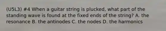 (U5L3) #4 When a guitar string is plucked, what part of the standing wave is found at the fixed ends of the string? A. the resonance B. the antinodes C. the nodes D. the harmonics