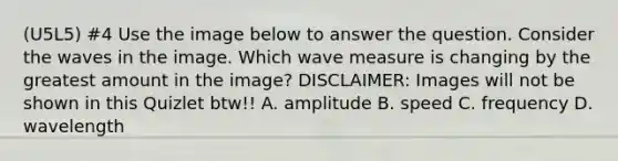 (U5L5) #4 Use the image below to answer the question. Consider the waves in the image. Which wave measure is changing by the greatest amount in the image? DISCLAIMER: Images will not be shown in this Quizlet btw!! A. amplitude B. speed C. frequency D. wavelength