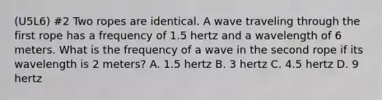 (U5L6) #2 Two ropes are identical. A wave traveling through the first rope has a frequency of 1.5 hertz and a wavelength of 6 meters. What is the frequency of a wave in the second rope if its wavelength is 2 meters? A. 1.5 hertz B. 3 hertz C. 4.5 hertz D. 9 hertz