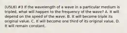 (U5L6) #3 If the wavelength of a wave in a particular medium is tripled, what will happen to the frequency of the wave? A. It will depend on the speed of the wave. B. It will become triple its original value. C. It will become one third of its original value. D. It will remain constant.