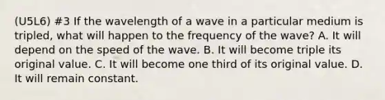 (U5L6) #3 If the wavelength of a wave in a particular medium is tripled, what will happen to the frequency of the wave? A. It will depend on the speed of the wave. B. It will become triple its original value. C. It will become one third of its original value. D. It will remain constant.