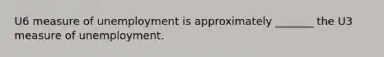 U6 measure of unemployment is approximately _______ the U3 measure of unemployment.