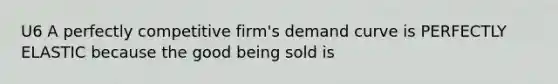 U6 A perfectly competitive firm's demand curve is PERFECTLY ELASTIC because the good being sold is