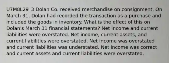 U7M8L29_3 Dolan Co. received merchandise on consignment. On March 31, Dolan had recorded the transaction as a purchase and included the goods in inventory. What is the effect of this on Dolan's March 31 financial statements? Net income and current liabilities were overstated. Net income, current assets, and current liabilities were overstated. Net income was overstated and current liabilities was understated. Net income was correct and current assets and current liabilities were overstated.